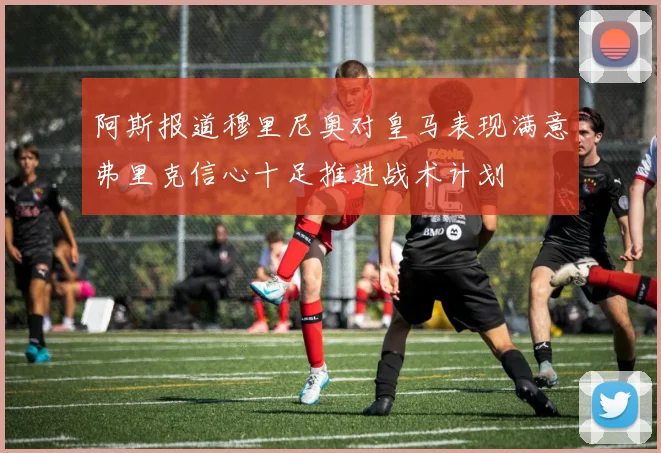 阿斯报道穆里尼奥对皇马表现满意弗里克信心十足推进战术计划