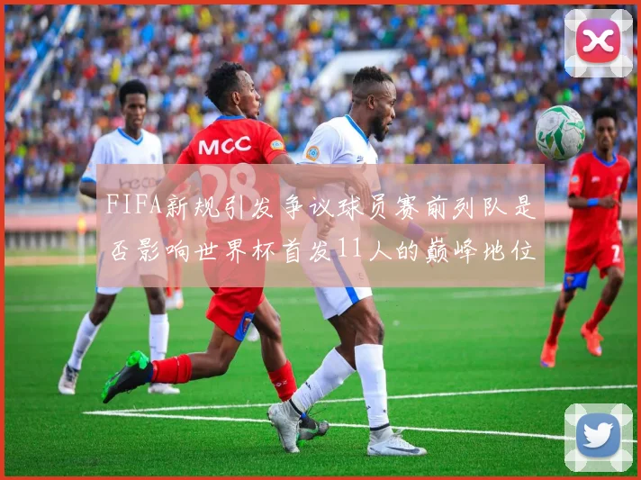 FIFA新规引发争议球员赛前列队是否影响世界杯首发11人的巅峰地位