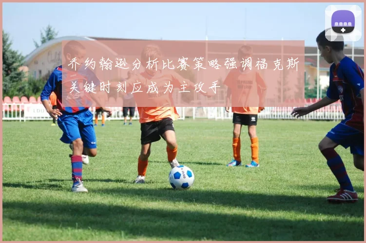 乔约翰逊分析比赛策略强调福克斯关键时刻应成为主攻手