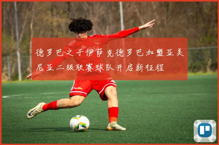 德罗巴之子伊萨克德罗巴加盟亚美尼亚二级联赛球队开启新征程