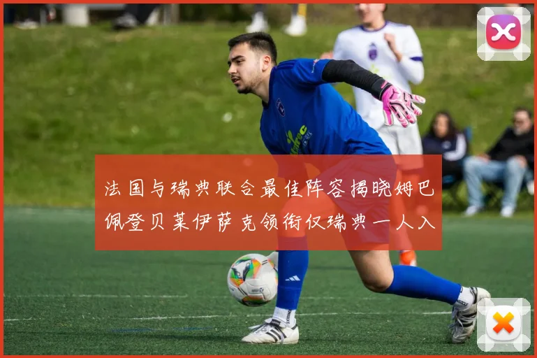 法国与瑞典联合最佳阵容揭晓姆巴佩登贝莱伊萨克领衔仅瑞典一人入选