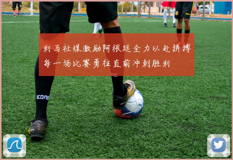 利马社媒激励阿根廷全力以赴拼搏每一场比赛勇往直前冲刺胜利