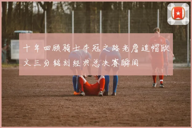 十年回顾骑士夺冠之路老詹追帽欧文三分铭刻经典总决赛瞬间