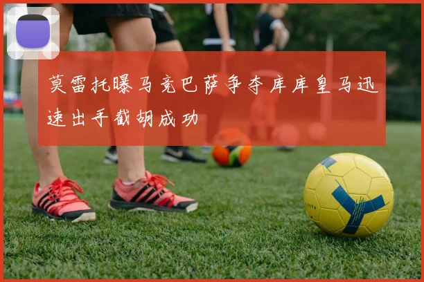 莫雷托曝马竞巴萨争夺库库皇马迅速出手截胡成功