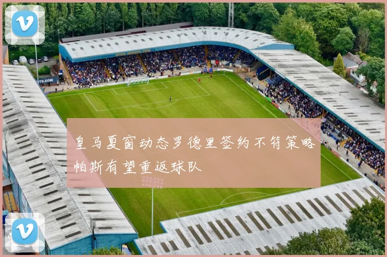 皇马夏窗动态罗德里签约不符策略帕斯有望重返球队
