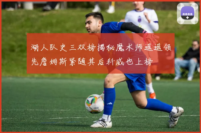 湖人队史三双榜揭秘魔术师遥遥领先詹姆斯紧随其后科威也上榜