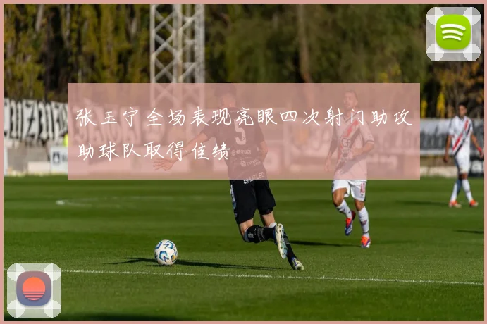 张玉宁全场表现亮眼四次射门助攻助球队取得佳绩