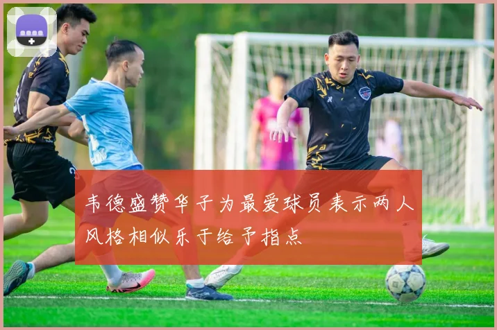 韦德盛赞华子为最爱球员表示两人风格相似乐于给予指点
