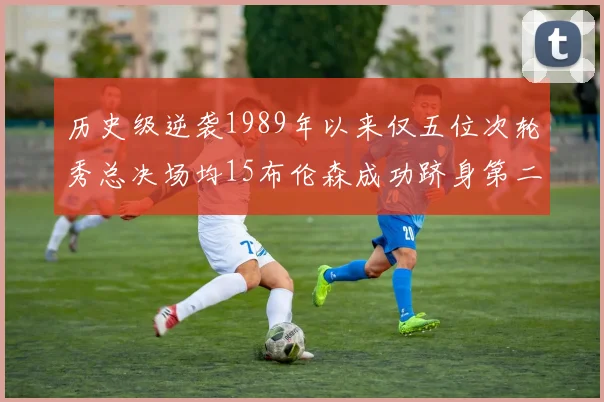 历史级逆袭1989年以来仅五位次轮秀总决场均15布伦森成功跻身第二位