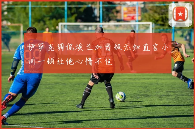 伊萨克调侃埃兰加晋级无知直言小训一顿让他心情不佳