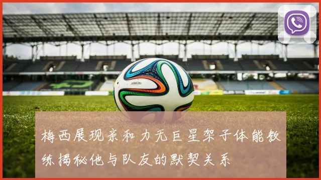 梅西展现亲和力无巨星架子体能教练揭秘他与队友的默契关系