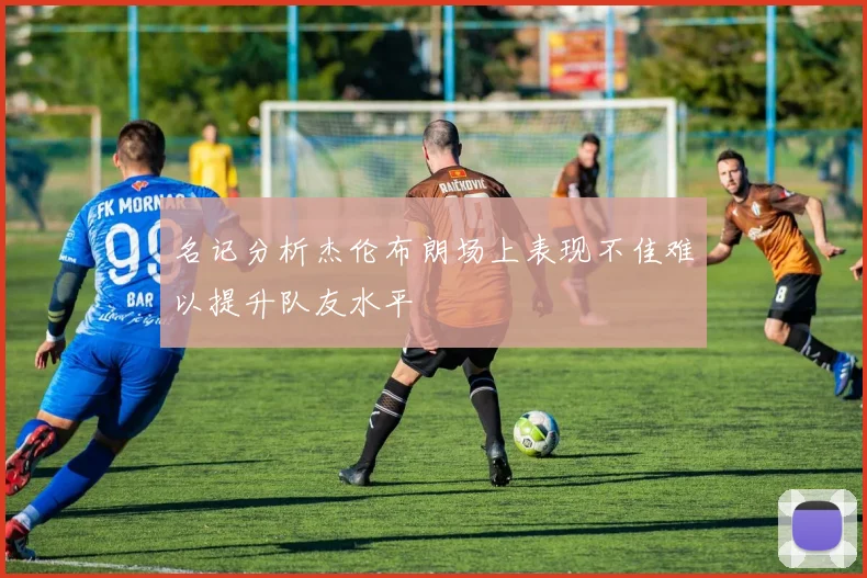 名记分析杰伦布朗场上表现不佳难以提升队友水平