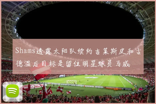 Shams透露太阳队续约吉莱斯皮和古德温后目标是留住明星球员马威