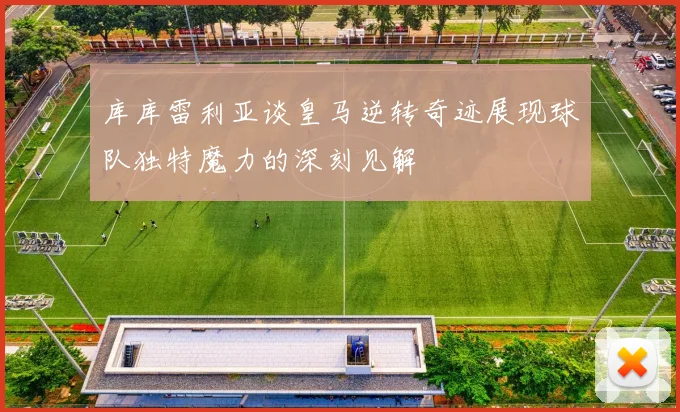 库库雷利亚谈皇马逆转奇迹展现球队独特魔力的深刻见解
