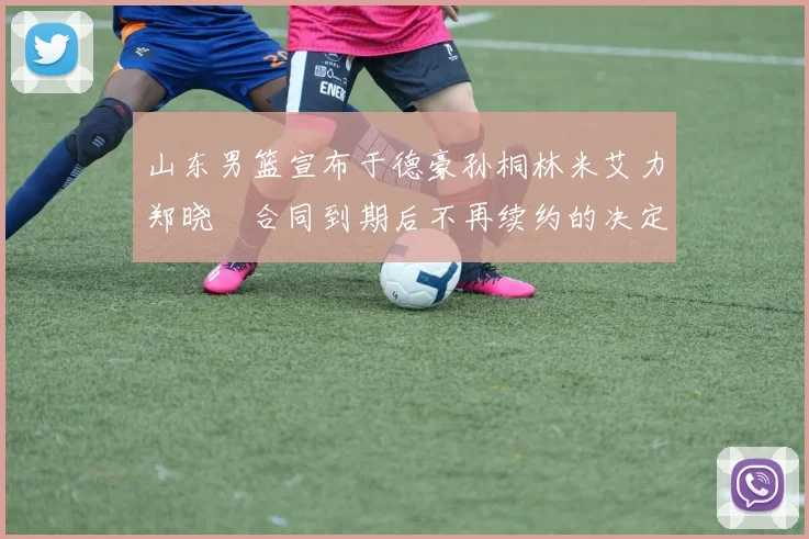 山东男篮宣布于德豪孙桐林米艾力郑晓垚合同到期后不再续约的决定