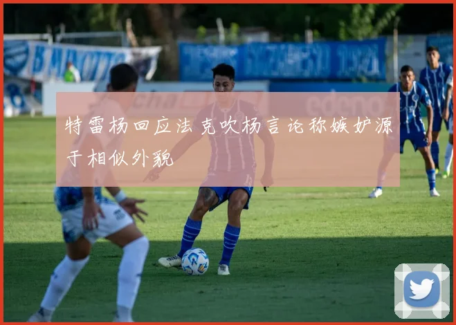 特雷杨回应法克吹杨言论称嫉妒源于相似外貌