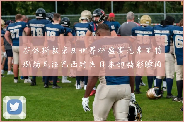 在休斯敦亲历世界杯盛宴范弗里特现场见证巴西对决日本的精彩瞬间