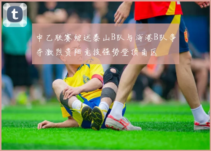 中乙联赛综述泰山B队与海港B队争夺激烈贵阳竞技强势登顶南区