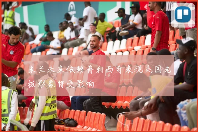 米兰未来依赖普利西奇表现美国老板形象将受影响