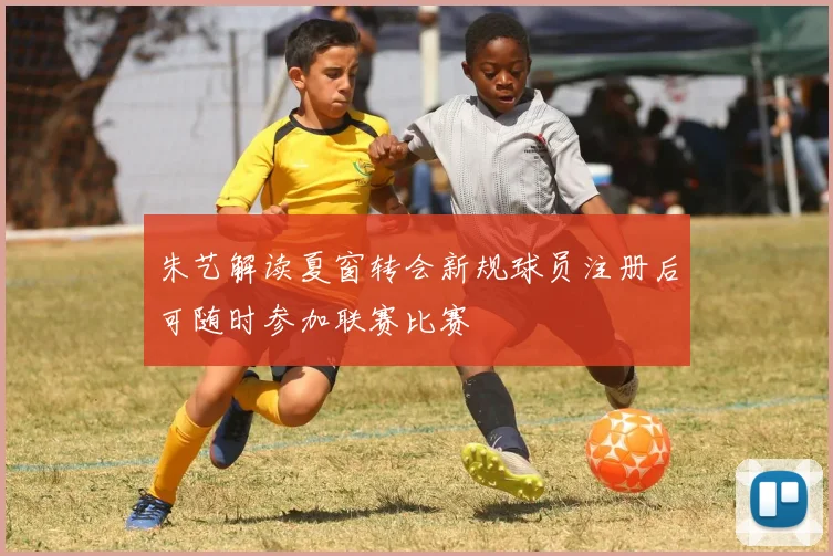 朱艺解读夏窗转会新规球员注册后可随时参加联赛比赛