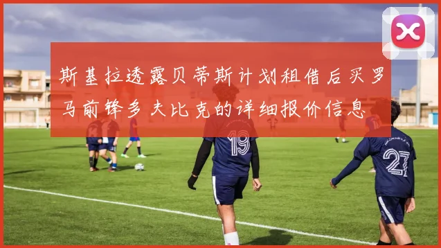斯基拉透露贝蒂斯计划租借后买罗马前锋多夫比克的详细报价信息