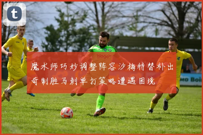 魔术师巧妙调整阵容沙梅特替补出奇制胜马刺单打策略遭遇困境
