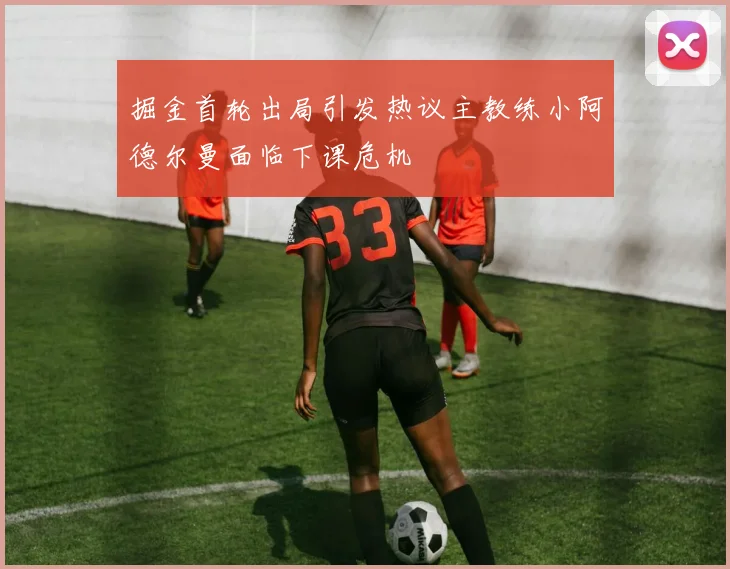 掘金首轮出局引发热议主教练小阿德尔曼面临下课危机