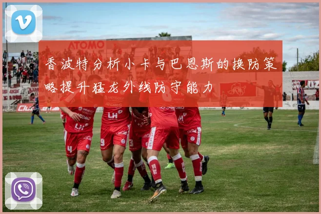 香波特分析小卡与巴恩斯的换防策略提升猛龙外线防守能力